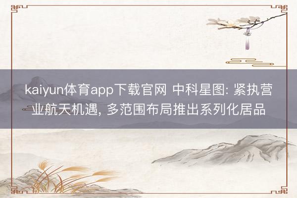 kaiyun体育app下载官网 中科星图: 紧执营业航天机遇， 多范围布局推出系列化居品