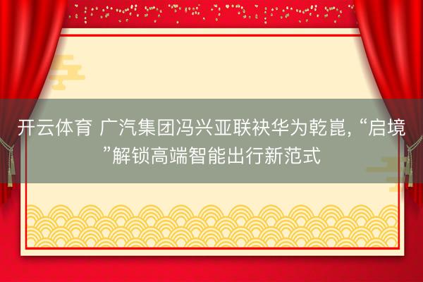 开云体育 广汽集团冯兴亚联袂华为乾崑， “启境”解锁高端智能出行新范式