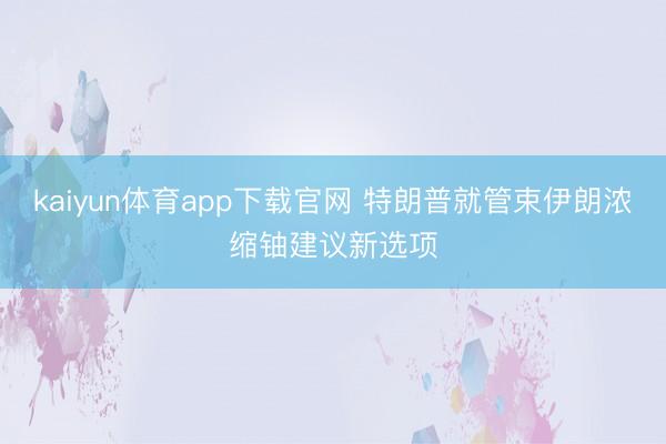kaiyun体育app下载官网 特朗普就管束伊朗浓缩铀建议新选项