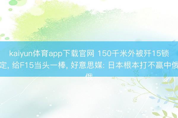 kaiyun体育app下载官网 150千米外被歼15锁定， 给F15当头一棒， 好意思媒: 日本根本打不赢中俄