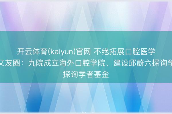 开云体育(kaiyun)官网 不绝拓展口腔医学海外一又友圈：九院成立海外口腔学院、建设邱蔚六探询学者基金