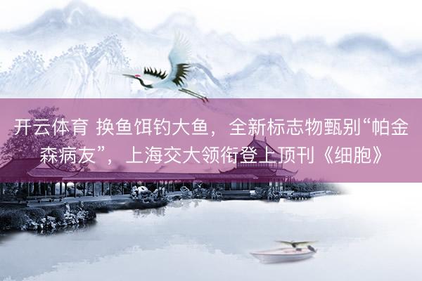 开云体育 换鱼饵钓大鱼，全新标志物甄别“帕金森病友”，上海交大领衔登上顶刊《细胞》