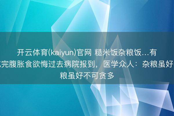 开云体育(kaiyun)官网 糙米饭杂粮饭…有东谈主吃完腹胀食欲悔过去病院报到，医学众人：杂粮虽好不可贪多