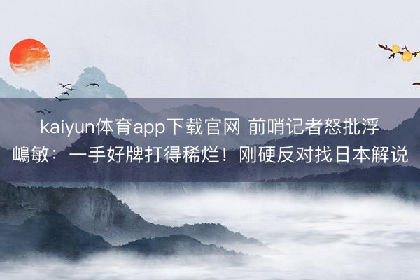 kaiyun体育app下载官网 前哨记者怒批浮嶋敏：一手好牌打得稀烂！刚硬反对找日本解说