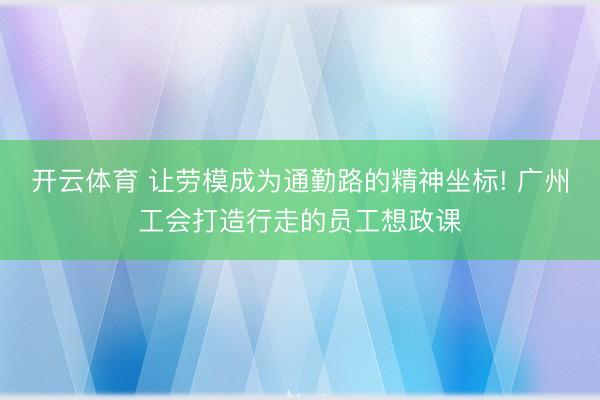 开云体育 让劳模成为通勤路的精神坐标! 广州工会打造行走的员工想政课