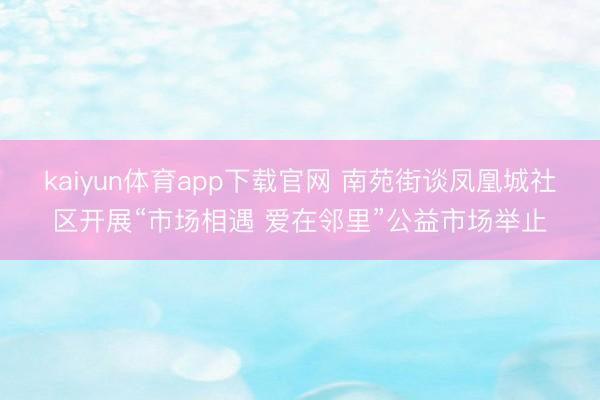 kaiyun体育app下载官网 南苑街谈凤凰城社区开展“市场相遇 爱在邻里”公益市场举止