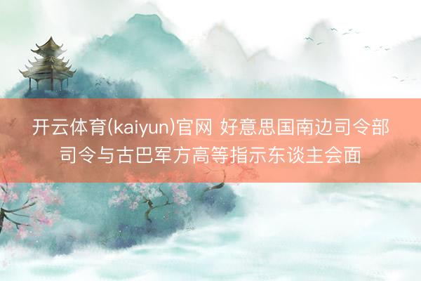 开云体育(kaiyun)官网 好意思国南边司令部司令与古巴军方高等指示东谈主会面