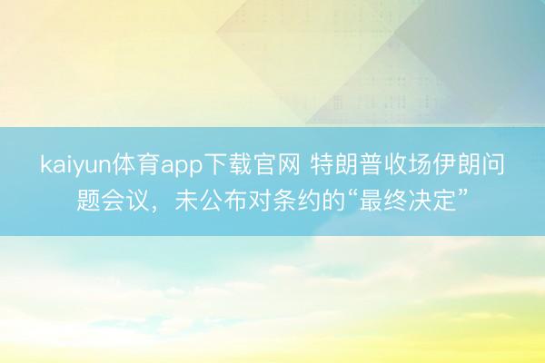 kaiyun体育app下载官网 特朗普收场伊朗问题会议，未公布对条约的“最终决定”