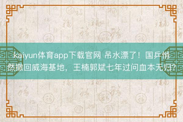 kaiyun体育app下载官网 吊水漂了！国乒悄然撤回威海基地，王楠郭斌七年过问血本无归？