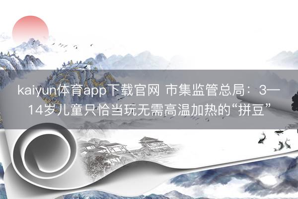 kaiyun体育app下载官网 市集监管总局：3—14岁儿童只恰当玩无需高温加热的“拼豆”