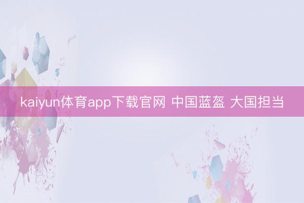 kaiyun体育app下载官网 中国蓝盔 大国担当