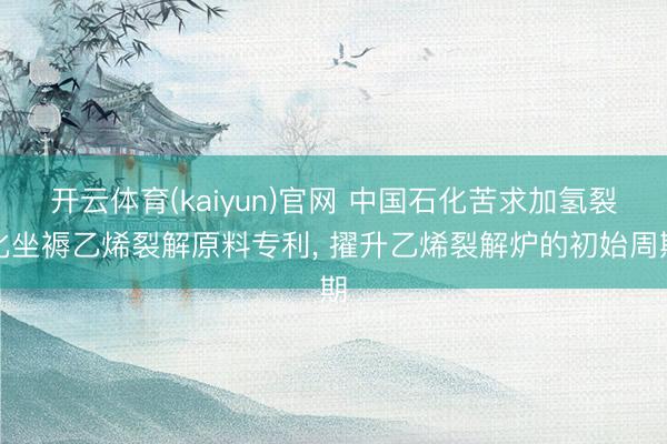 开云体育(kaiyun)官网 中国石化苦求加氢裂化坐褥乙烯裂解原料专利， 擢升乙烯裂解炉的初始周期