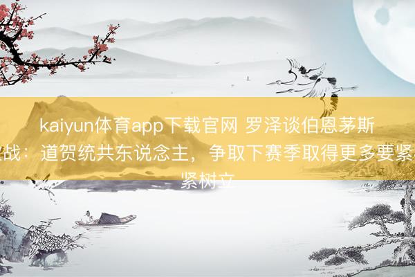 kaiyun体育app下载官网 罗泽谈伯恩茅斯进欧战：道贺统共东说念主，争取下赛季取得更多要紧树立