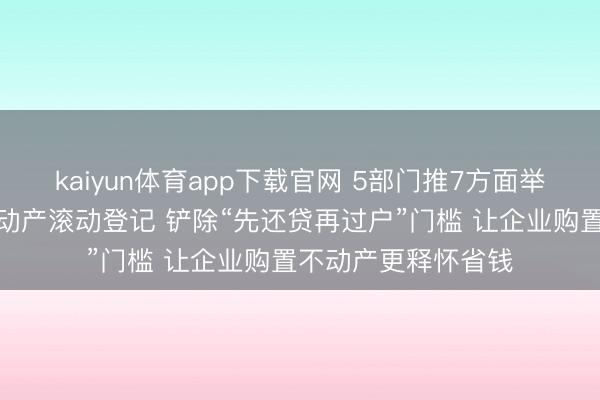 kaiyun体育app下载官网 5部门推7方面举措便利企业购置不动产滚动登记 铲除“先还贷再过户”门槛 让企业购置不动产更释怀省钱