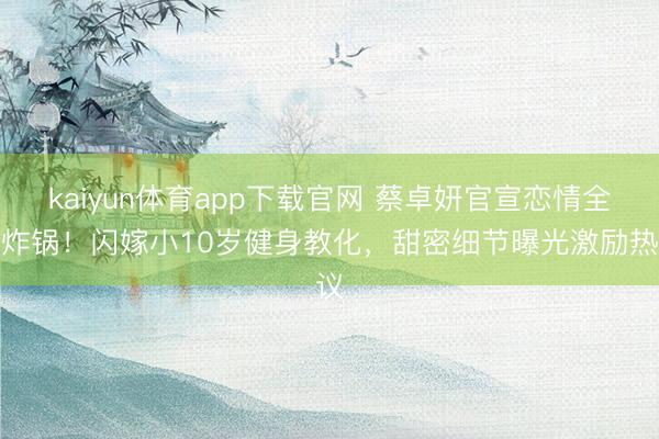 kaiyun体育app下载官网 蔡卓妍官宣恋情全网炸锅！闪嫁小10岁健身教化，甜密细节曝光激励热议