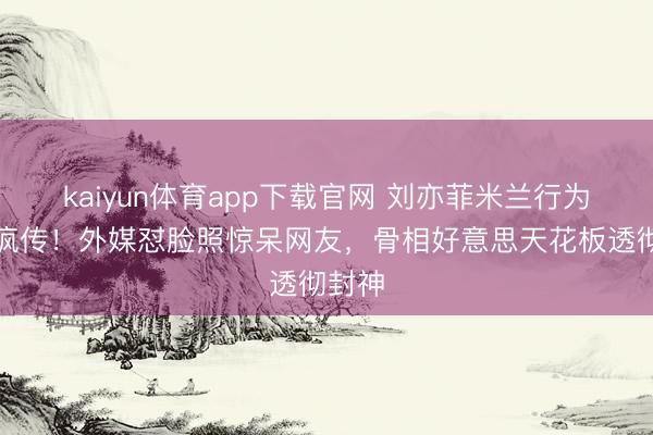 kaiyun体育app下载官网 刘亦菲米兰行为生图疯传！外媒怼脸照惊呆网友，骨相好意思天花板透彻封神