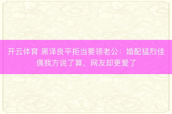 开云体育 黑泽良平拒当要领老公：婚配猛烈佳偶我方说了算，网友却更爱了