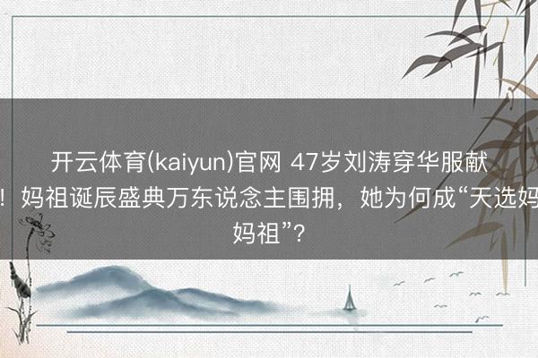 开云体育(kaiyun)官网 47岁刘涛穿华服献寿桃！妈祖诞辰盛典万东说念主围拥，她为何成“天选妈祖”？