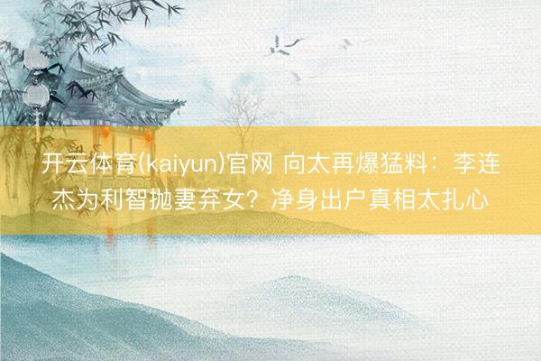 开云体育(kaiyun)官网 向太再爆猛料：李连杰为利智抛妻弃女？净身出户真相太扎心