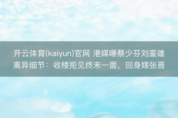 开云体育(kaiyun)官网 港媒曝蔡少芬刘銮雄离异细节：收楼拒见终末一面，回身嫁张晋