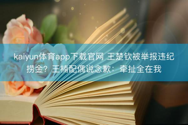 kaiyun体育app下载官网 王楚钦被举报违纪捞金？王楠配偶说念歉：牵扯全在我