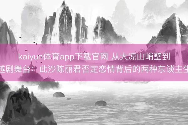 kaiyun体育app下载官网 从大凉山峭壁到越剧舞台：此沙陈丽君否定恋情背后的两种东谈主生