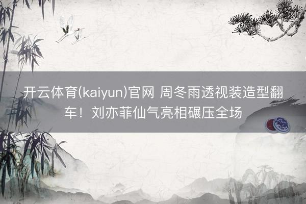开云体育(kaiyun)官网 周冬雨透视装造型翻车！刘亦菲仙气亮相碾压全场