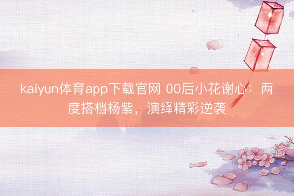 kaiyun体育app下载官网 00后小花谢心:两度搭档杨紫,演绎精彩逆袭