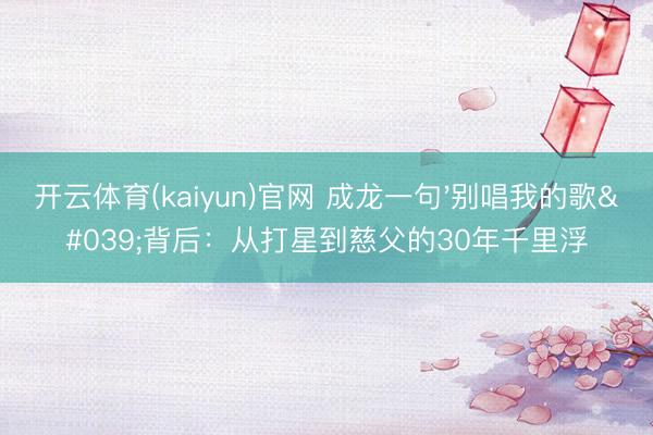 开云体育(kaiyun)官网 成龙一句'别唱我的歌'背后：从打星到慈父的30年千里浮