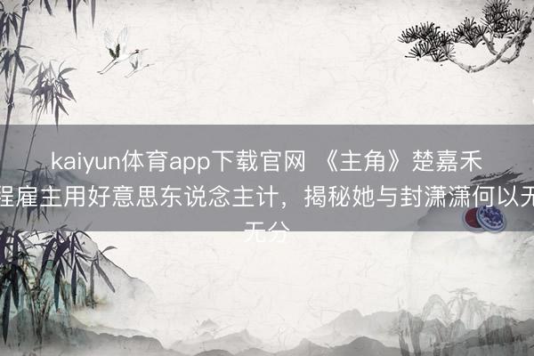 kaiyun体育app下载官网 《主角》楚嘉禾对程雇主用好意思东说念主计，揭秘她与封潇潇何以无分