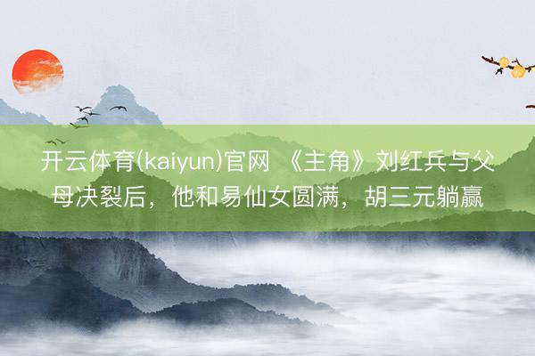 开云体育(kaiyun)官网 《主角》刘红兵与父母决裂后，他和易仙女圆满，胡三元躺赢