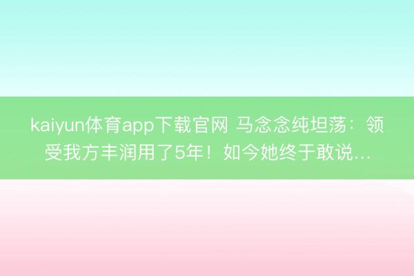 kaiyun体育app下载官网 马念念纯坦荡：领受我方丰润用了5年！如今她终于敢说…
