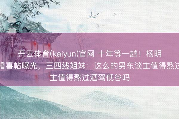 开云体育(kaiyun)官网 十年等一趟！杨明庄念念明大婚喜帖曝光，三四线姐妹：这么的男东谈主值得熬过酒驾低谷吗