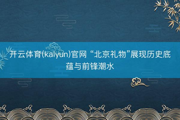 开云体育(kaiyun)官网 “北京礼物”展现历史底蕴与前锋潮水
