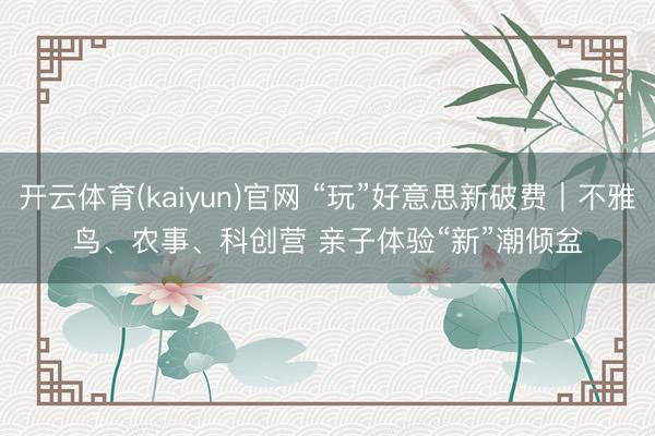开云体育(kaiyun)官网 “玩”好意思新破费｜不雅鸟、农事、科创营 亲子体验“新”潮倾盆