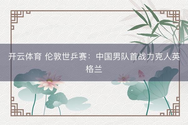 开云体育 伦敦世乒赛：中国男队首战力克人英格兰