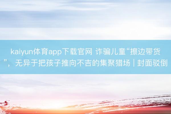 kaiyun体育app下载官网 诈骗儿童“擦边带货”,无异于把孩子推向不吉的集聚猎场 | 封面驳倒
