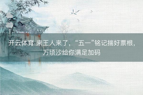 开云体育 来王人来了，“五一”铭记揣好票根，万顷沙给你满足加码
