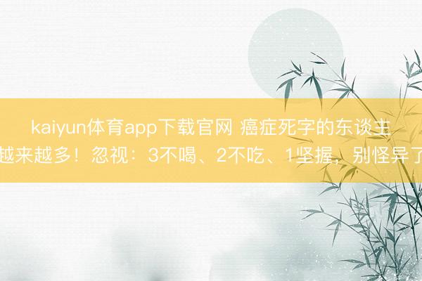 kaiyun体育app下载官网 癌症死字的东谈主越来越多！忽视：3不喝、2不吃、1坚握，别怪异了