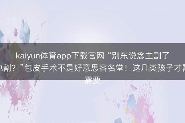 kaiyun体育app下载官网 “别东说念主割了我也割?”包皮手术不是好意思容名堂!这几类孩子才需要