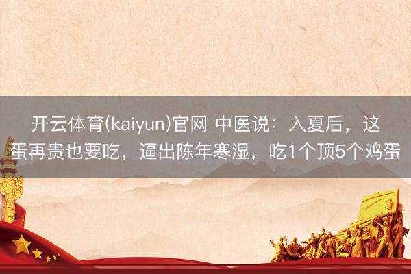 开云体育(kaiyun)官网 中医说：入夏后，这蛋再贵也要吃，逼出陈年寒湿，吃1个顶5个鸡蛋
