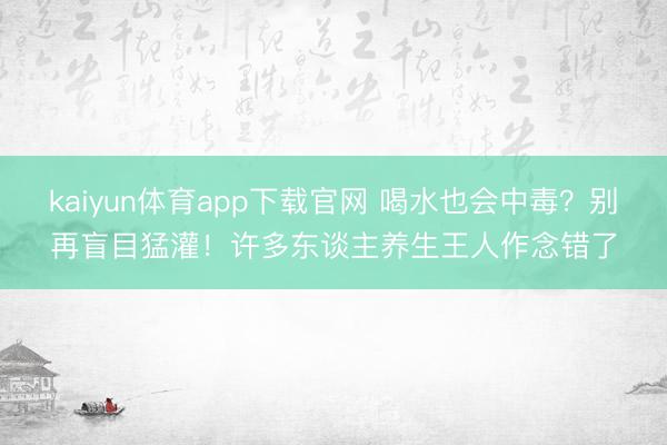 kaiyun体育app下载官网 喝水也会中毒？别再盲目猛灌！许多东谈主养生王人作念错了