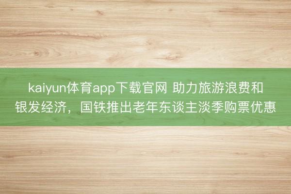 kaiyun体育app下载官网 助力旅游浪费和银发经济，国铁推出老年东谈主淡季购票优惠