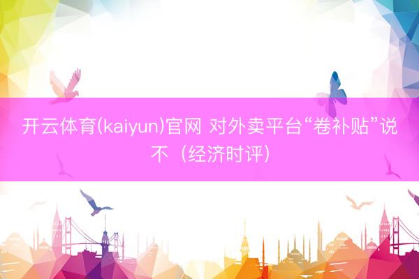 开云体育(kaiyun)官网 对外卖平台“卷补贴”说不（经济时评）