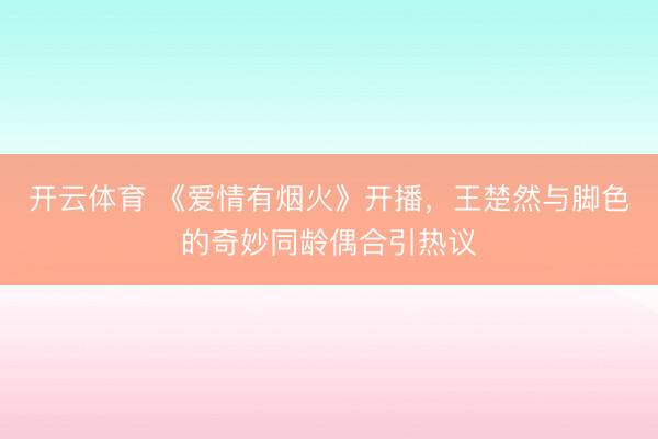 开云体育 《爱情有烟火》开播,王楚然与脚色的奇妙同龄偶合引热议